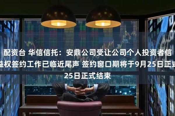 配资台 华信信托：安鼎公司受让公司个人投资者信托受益权签约工作已临近尾声 签约窗口期将于9月25日正式结束