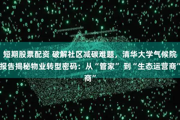 短期股票配资 破解社区减碳难题，清华大学气候院报告揭秘物业转型密码：从“管家” 到“生态运营商”