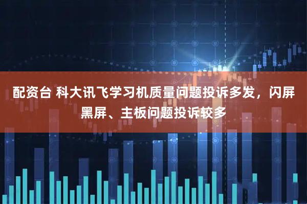 配资台 科大讯飞学习机质量问题投诉多发，闪屏黑屏、主板问题投诉较多