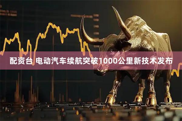 配资台 电动汽车续航突破1000公里新技术发布