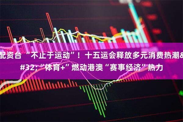 配资台 “不止于运动”！十五运会释放多元消费热潮 “体育+”燃动港澳“赛事经济”热力