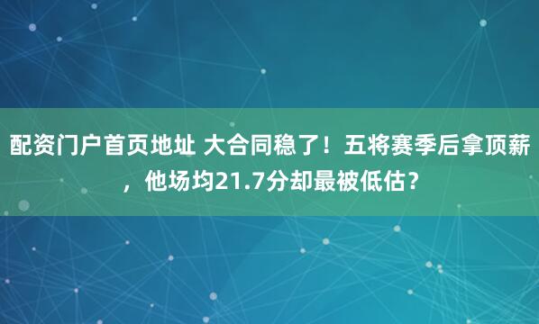 配资门户首页地址 大合同稳了！五将赛季后拿顶薪，他场均21.7分却最被低估？