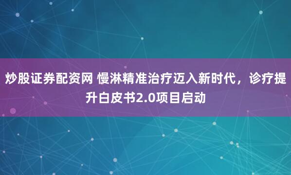 炒股证券配资网 慢淋精准治疗迈入新时代，诊疗提升白皮书2.0项目启动