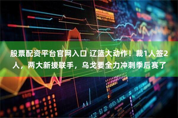 股票配资平台官网入口 辽篮大动作！裁1人签2人，两大新援联手，乌戈要全力冲刺季后赛了