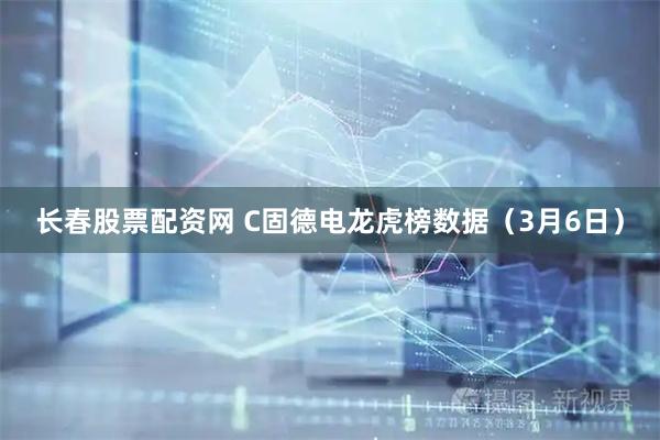 长春股票配资网 C固德电龙虎榜数据（3月6日）