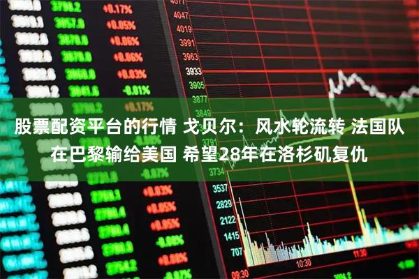 股票配资平台的行情 戈贝尔：风水轮流转 法国队在巴黎输给美国 希望28年在洛杉矶复仇