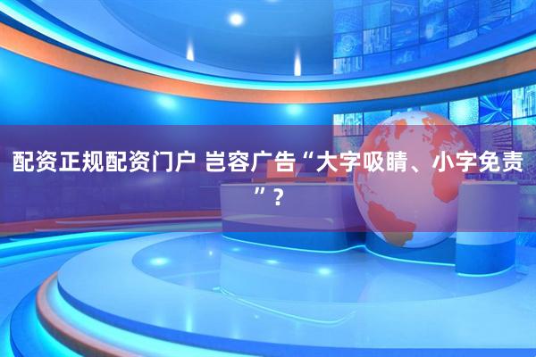 配资正规配资门户 岂容广告“大字吸睛、小字免责”?