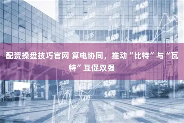 配资操盘技巧官网 算电协同，推动“比特”与“瓦特”互促双强