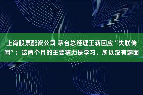 上海股票配资公司 茅台总经理王莉回应“失联传闻”：这两个月的主要精力是学习，所以没有露面