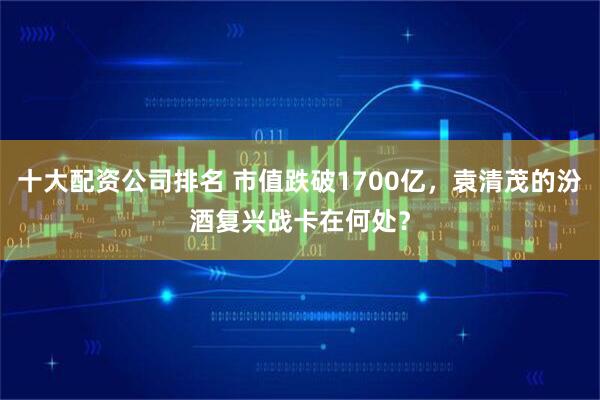 十大配资公司排名 市值跌破1700亿，袁清茂的汾酒复兴战卡在何处？