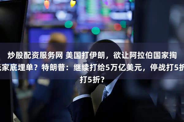 炒股配资服务网 美国打伊朗，欲让阿拉伯国家掏光家底埋单？特朗普：继续打给5万亿美元，停战打5折？