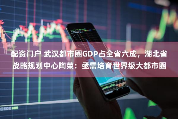 配资门户 武汉都市圈GDP占全省六成，湖北省战略规划中心陶荣：亟需培育世界级大都市圈
