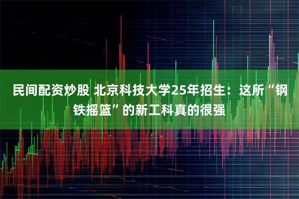 民间配资炒股 北京科技大学25年招生：这所“钢铁摇篮”的新工科真的很强