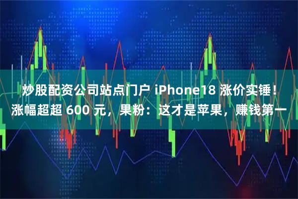 炒股配资公司站点门户 iPhone18 涨价实锤！涨幅超超 600 元，果粉：这才是苹果，赚钱第一