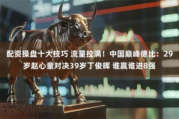 配资操盘十大技巧 流量拉满！中国巅峰德比：29岁赵心童对决39岁丁俊晖 谁赢谁进8强