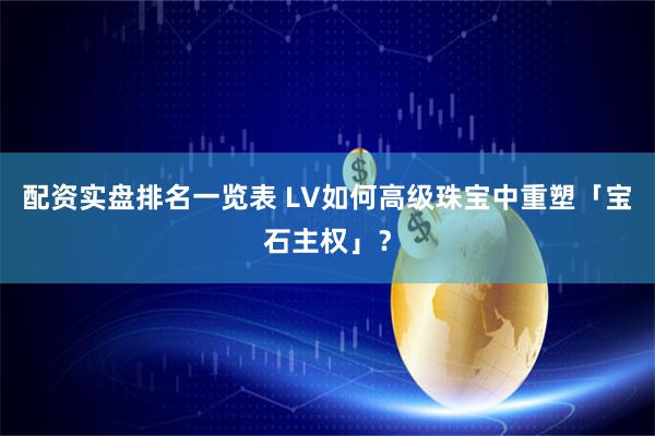 配资实盘排名一览表 LV如何高级珠宝中重塑「宝石主权」？