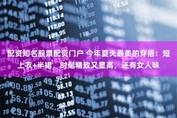 配资知名股票配资门户 今年夏天最美的穿搭：短上衣+半裙，时髦精致又显高，还有女人味