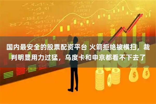 国内最安全的股票配资平台 火箭拒绝被横扫，裁判明显用力过猛，乌度卡和申京都看不下去了