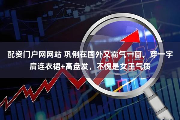 配资门户网网站 巩俐在国外又霸气一回，穿一字肩连衣裙+高盘发，不愧是女王气质