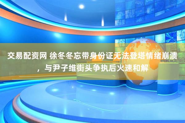交易配资网 徐冬冬忘带身份证无法登塔情绪崩溃，与尹子维街头争执后火速和解