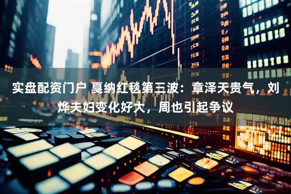实盘配资门户 戛纳红毯第三波：章泽天贵气，刘烨夫妇变化好大，周也引起争议