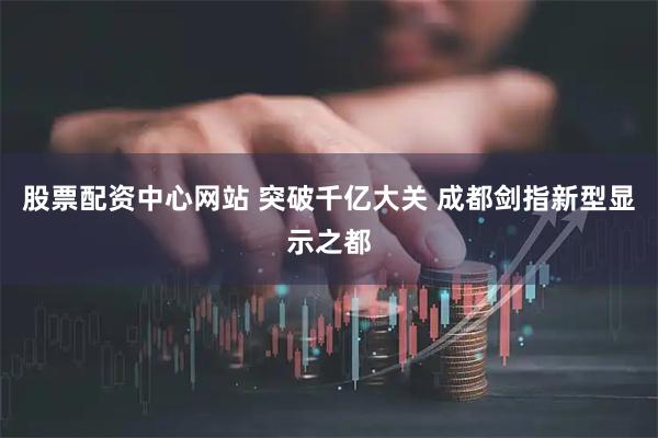 股票配资中心网站 突破千亿大关 成都剑指新型显示之都