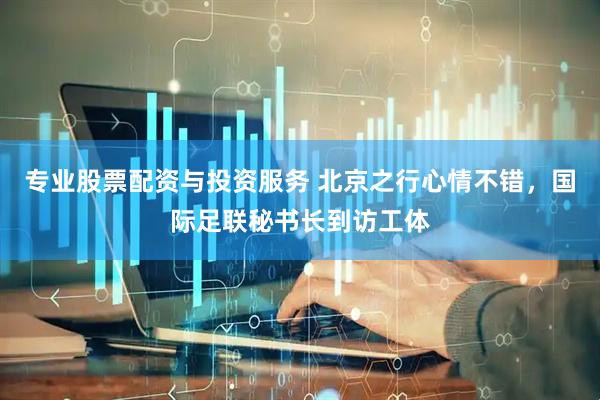 专业股票配资与投资服务 北京之行心情不错，国际足联秘书长到访工体