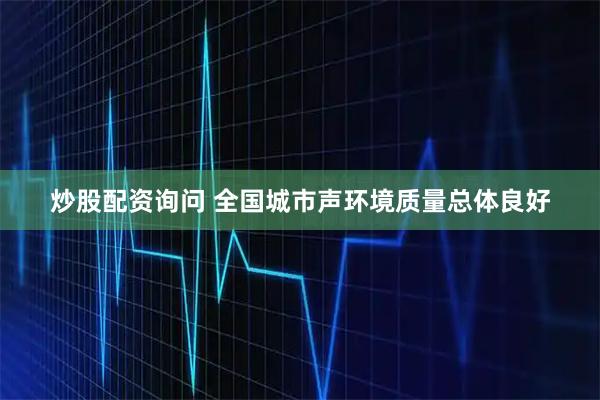 炒股配资询问 全国城市声环境质量总体良好