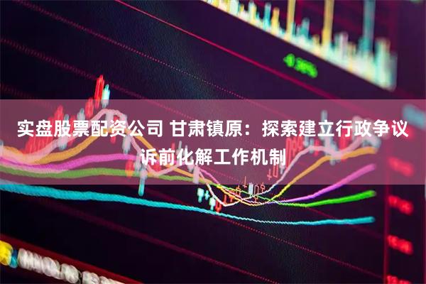 实盘股票配资公司 甘肃镇原：探索建立行政争议诉前化解工作机制